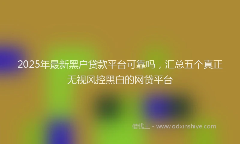 2025年最新黑户贷款平台可靠吗，汇总五个真正无视风控黑白的网贷平台