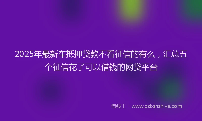 2025年最新车抵押贷款不看征信的有么，汇总五个征信花了可以借钱的网贷平台