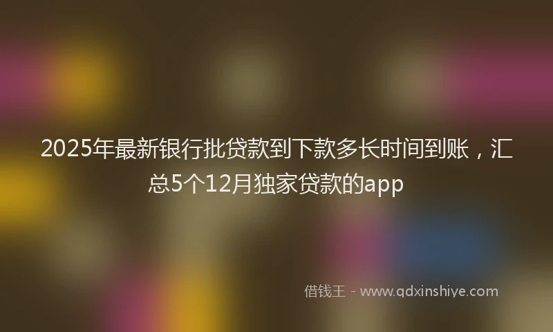 2025年最新银行批贷款到下款多长时间到账，汇总5个12月独家贷款的app