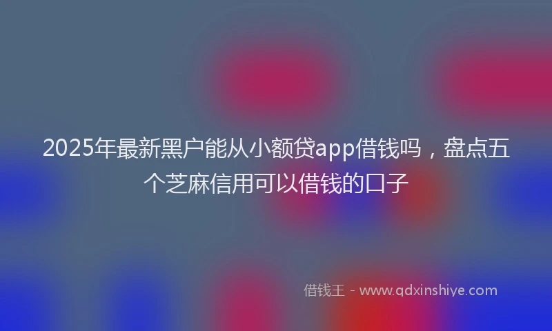 2025年最新黑户能从小额贷app借钱吗，盘点五个芝麻信用可以借钱的口子