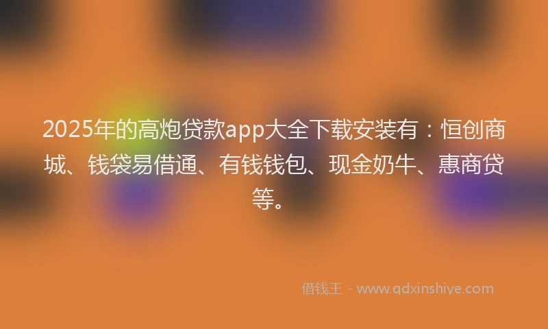 2025年的高炮贷款app大全下载安装有：恒创商城、钱袋易借通、有钱钱包、现金奶牛、惠商贷等。