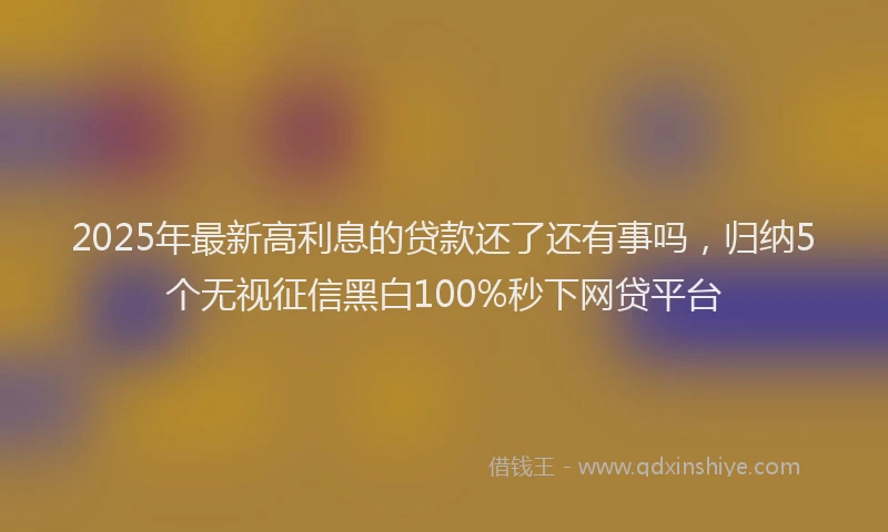 2025年最新高利息的贷款还了还有事吗，归纳5个无视征信黑白100%秒下网贷平台