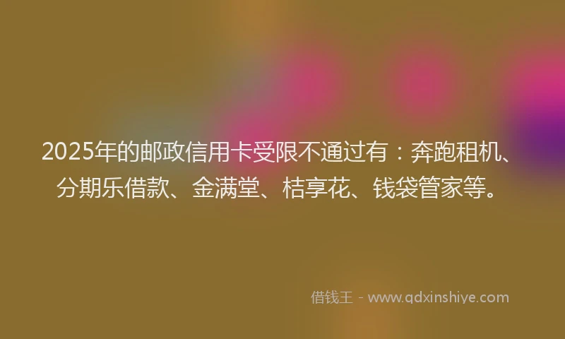 2025年的邮政信用卡受限不通过有：奔跑租机、分期乐借款、金满堂、桔享花、钱袋管家等。
