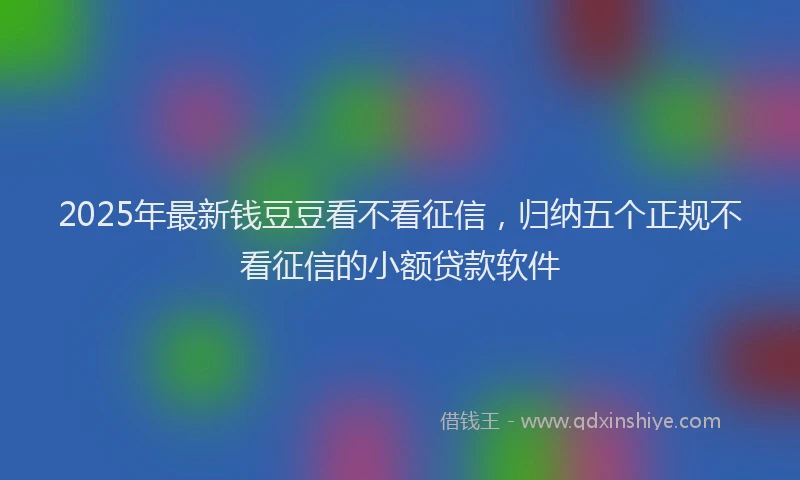 2025年最新钱豆豆看不看征信，归纳五个正规不看征信的小额贷款软件