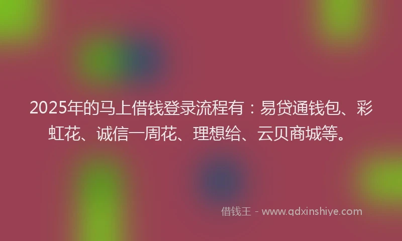 2025年的马上借钱登录流程有：易贷通钱包、彩虹花、诚信一周花、理想给、云贝商城等。