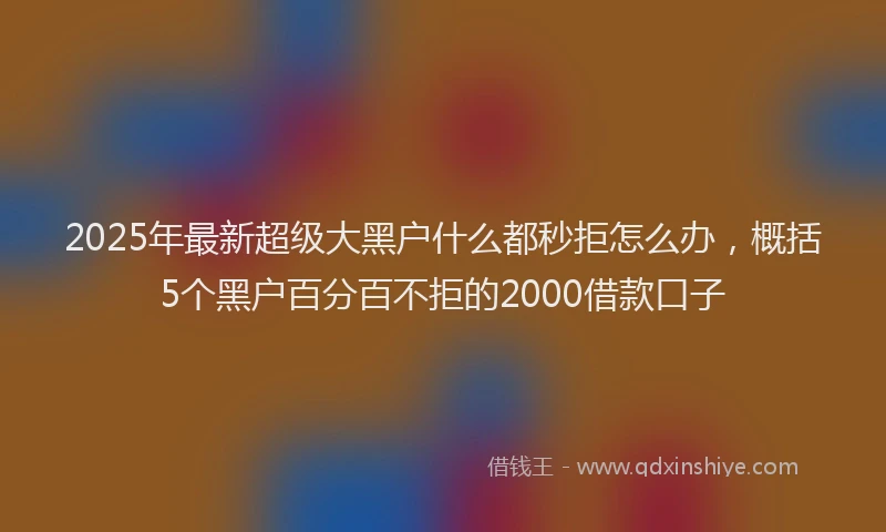 2025年最新超级大黑户什么都秒拒怎么办，概括5个黑户百分百不拒的2000借款口子