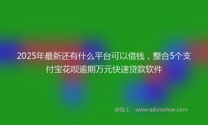 2025年最新还有什么平台可以借钱，整合5个支付宝花呗逾期万元快速贷款软件