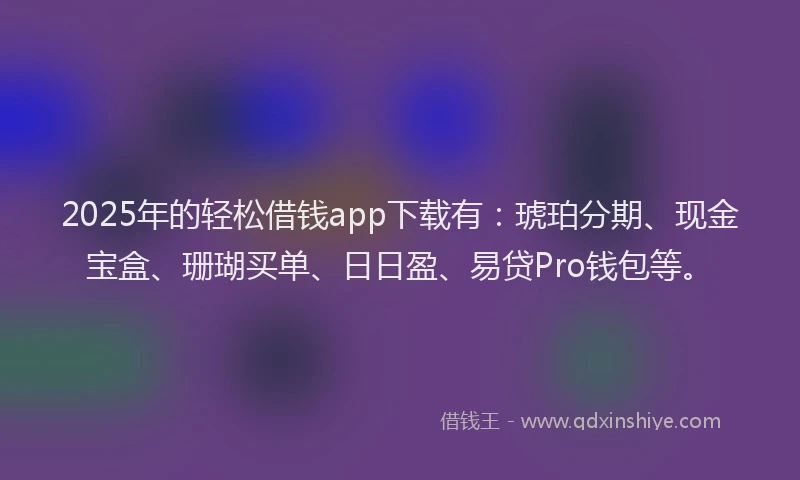 2025年的轻松借钱app下载有：琥珀分期、现金宝盒、珊瑚买单、日日盈、易贷Pro钱包等。