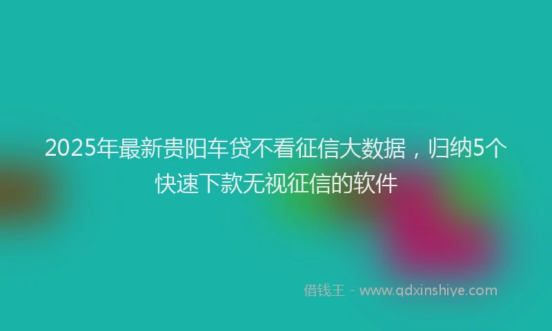 2025年最新贵阳车贷不看征信大数据，归纳5个快速下款无视征信的软件