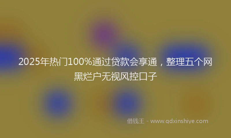 2025年热门100%通过贷款会享通，整理五个网黑烂户无视风控口子
