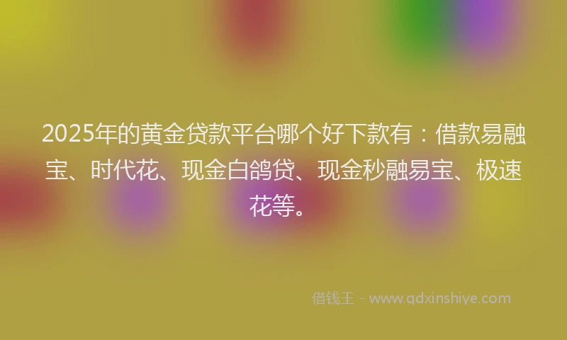 2025年的黄金贷款平台哪个好下款有：借款易融宝、时代花、现金白鸽贷、现金秒融易宝、极速花等。