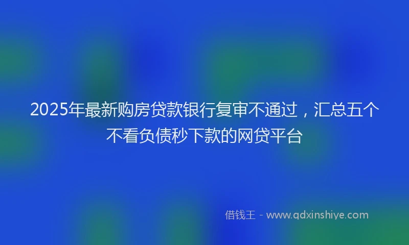 2025年最新购房贷款银行复审不通过，汇总五个不看负债秒下款的网贷平台