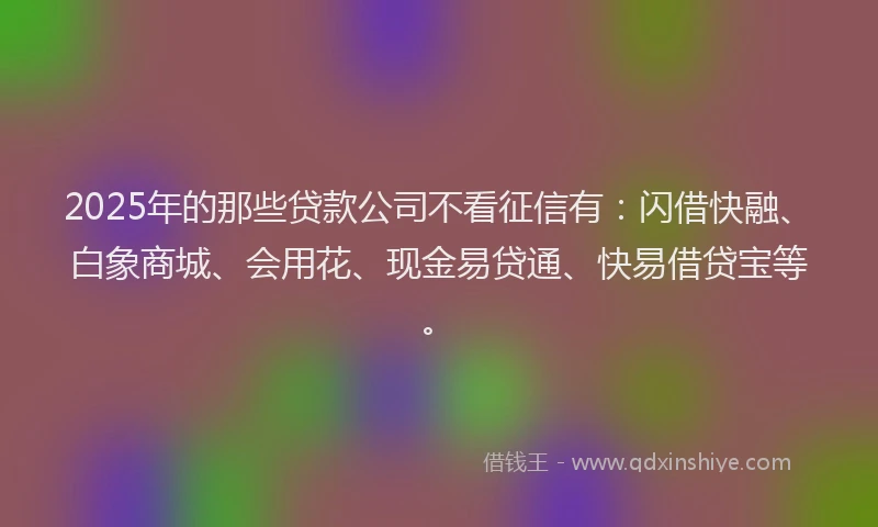 2025年的那些贷款公司不看征信有：闪借快融、白象商城、会用花、现金易贷通、快易借贷宝等。