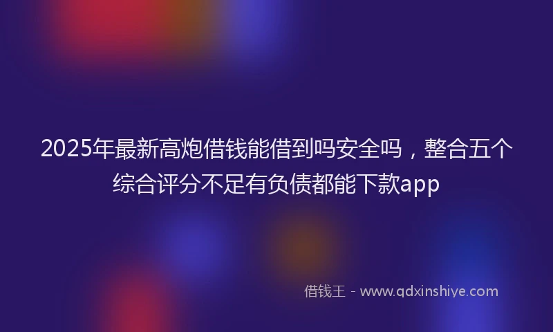 2025年最新高炮借钱能借到吗安全吗，整合五个综合评分不足有负债都能下款app
