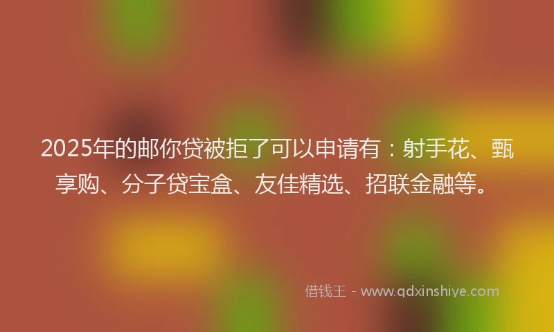 2025年的邮你贷被拒了可以申请有：射手花、甄享购、分子贷宝盒、友佳精选、招联金融等。