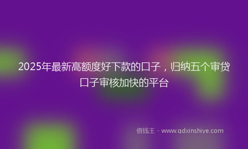 2025年最新高额度好下款的口子，归纳五个审贷口子审核加快的平台