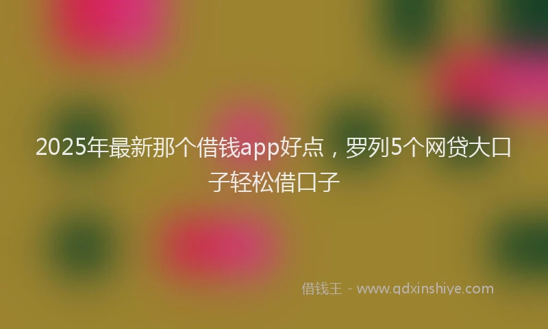 2025年最新那个借钱app好点，罗列5个网贷大口子轻松借口子