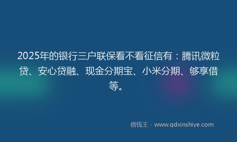 2025年的银行三户联保看不看征信有：腾讯微粒贷、安心贷融、现金分期宝、小米分期、够享借等。