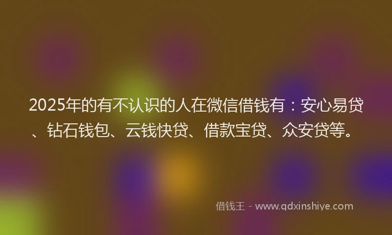 2025年的有不认识的人在微信借钱有：安心易贷、钻石钱包、云钱快贷、借款宝贷、众安贷等。