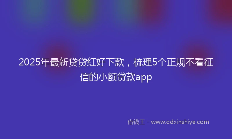 2025年最新贷贷红好下款，梳理5个正规不看征信的小额贷款app
