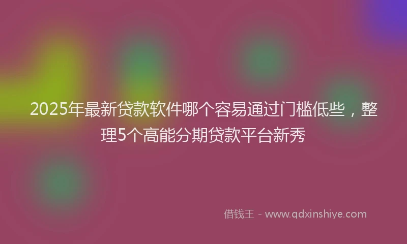 2025年最新贷款软件哪个容易通过门槛低些，整理5个高能分期贷款平台新秀