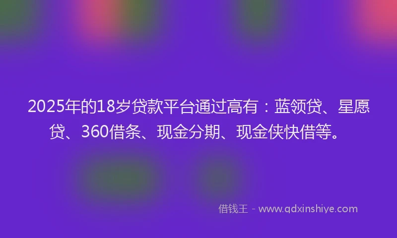 2025年的18岁贷款平台通过高有：蓝领贷、星愿贷、360借条、现金分期、现金侠快借等。