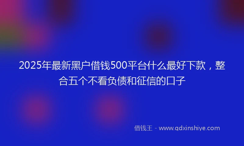 2025年最新黑户借钱500平台什么最好下款，整合五个不看负债和征信的口子
