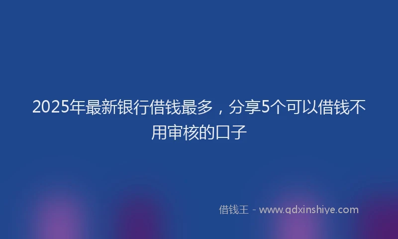 2025年最新银行借钱最多，分享5个可以借钱不用审核的口子