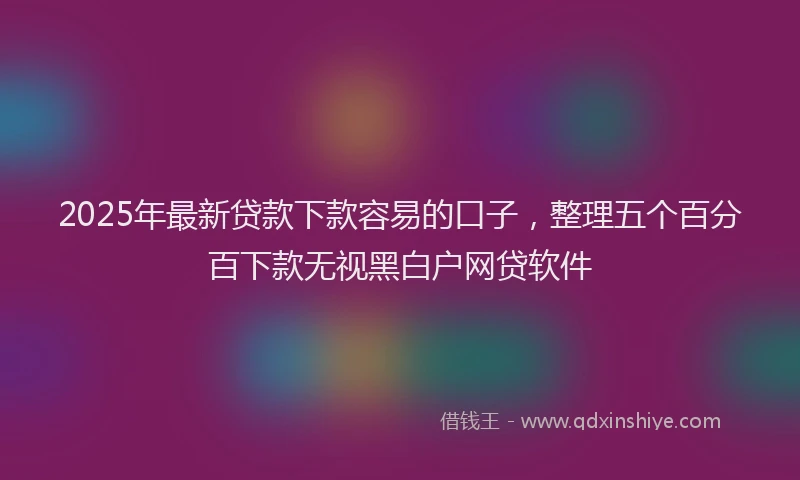 2025年最新贷款下款容易的口子，整理五个百分百下款无视黑白户网贷软件