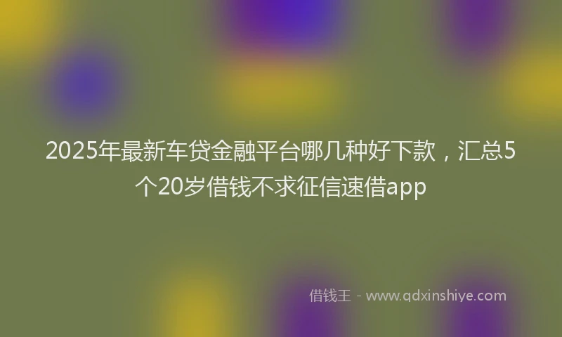 2025年最新车贷金融平台哪几种好下款，汇总5个20岁借钱不求征信速借app