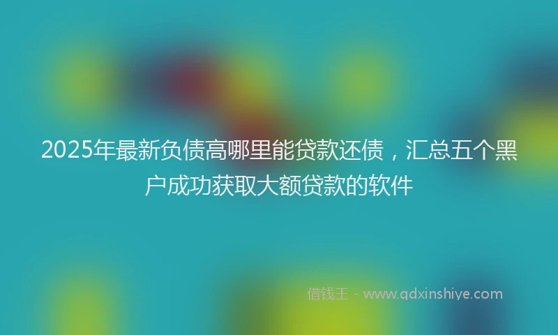 2025年最新负债高哪里能贷款还债，汇总五个黑户成功获取大额贷款的软件
