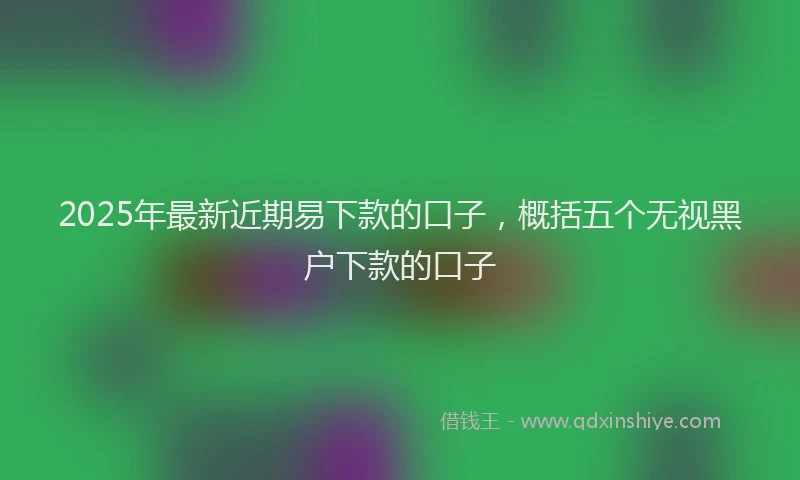2025年最新近期易下款的口子，概括五个无视黑户下款的口子