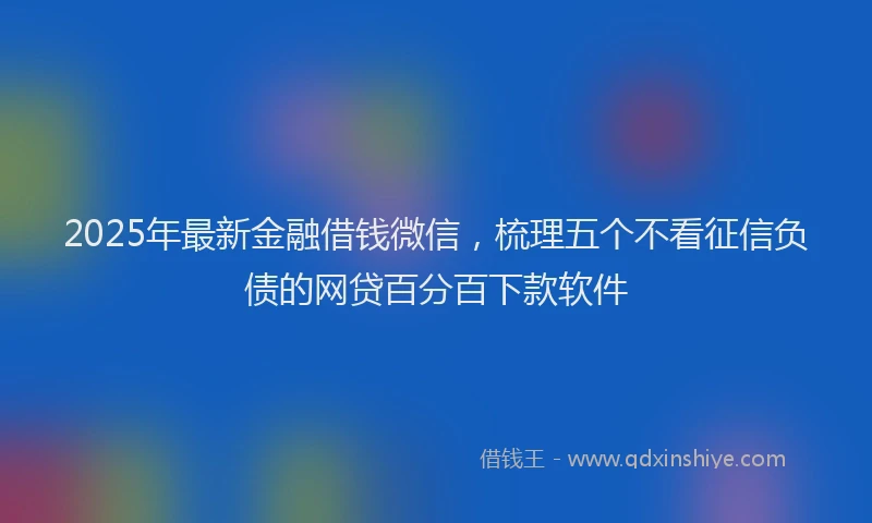 2025年最新金融借钱微信，梳理五个不看征信负债的网贷百分百下款软件