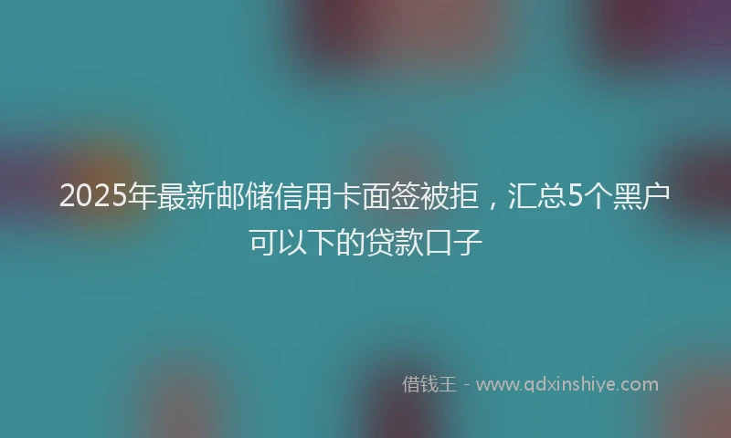 2025年最新邮储信用卡面签被拒，汇总5个黑户可以下的贷款口子