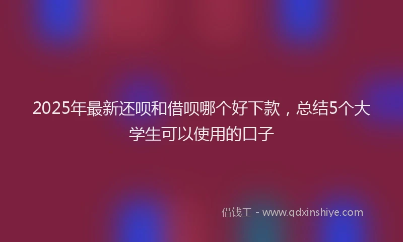 2025年最新还呗和借呗哪个好下款，总结5个大学生可以使用的口子