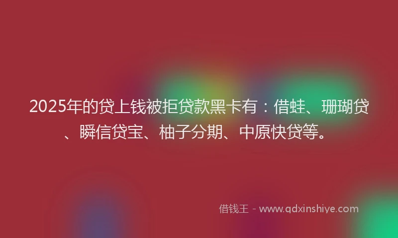 2025年的贷上钱被拒贷款黑卡有：借蛙、珊瑚贷、瞬信贷宝、柚子分期、中原快贷等。