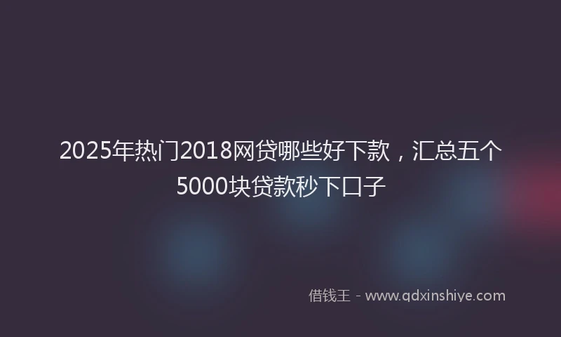 2025年热门2018网贷哪些好下款，汇总五个5000块贷款秒下口子