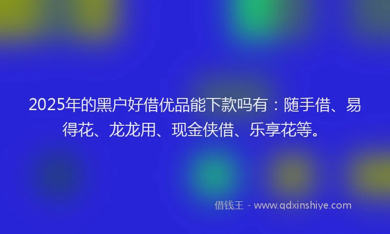 2025年的黑户好借优品能下款吗有：随手借、易得花、龙龙用、现金侠借、乐享花等。