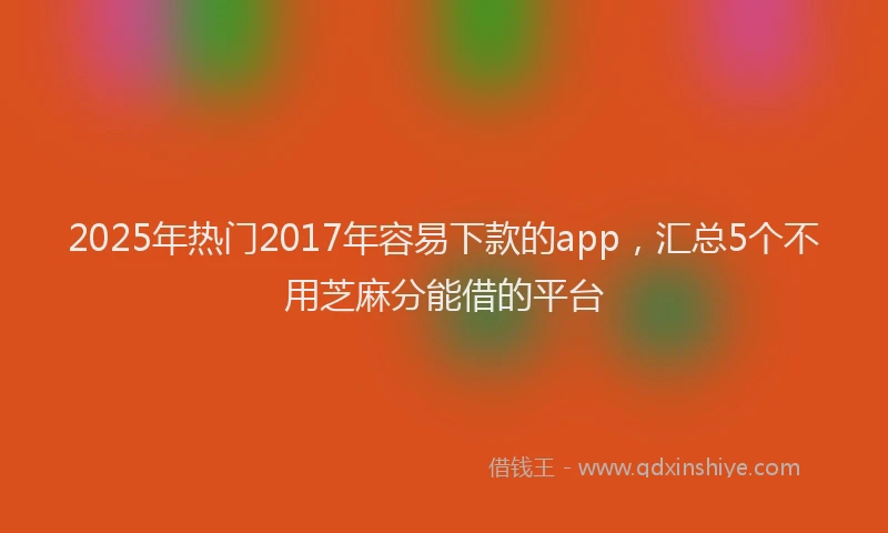 2025年热门2017年容易下款的app，汇总5个不用芝麻分能借的平台