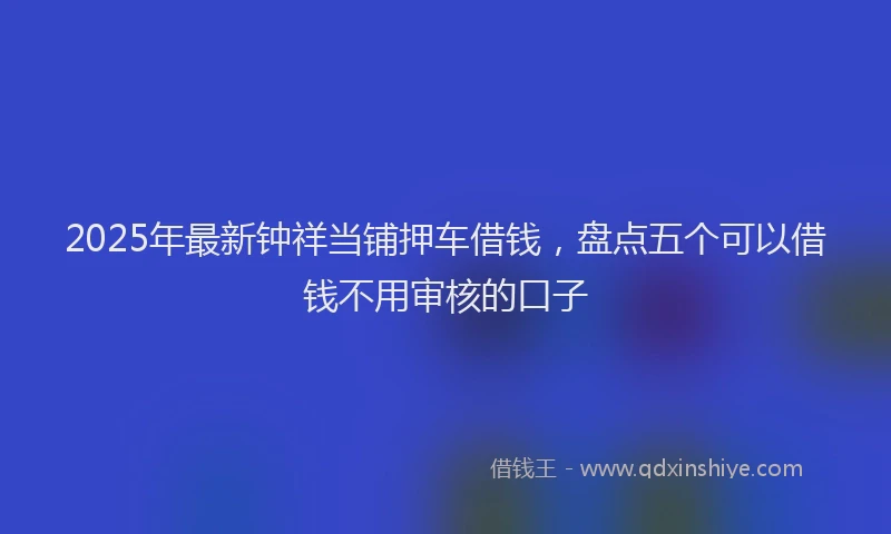 2025年最新钟祥当铺押车借钱，盘点五个可以借钱不用审核的口子