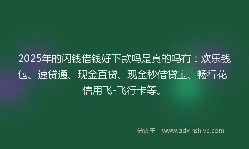 2025年的闪钱借钱好下款吗是真的吗有：欢乐钱包、速贷通、现金直贷、现金秒借贷宝、畅行花-信用飞-飞行卡等。