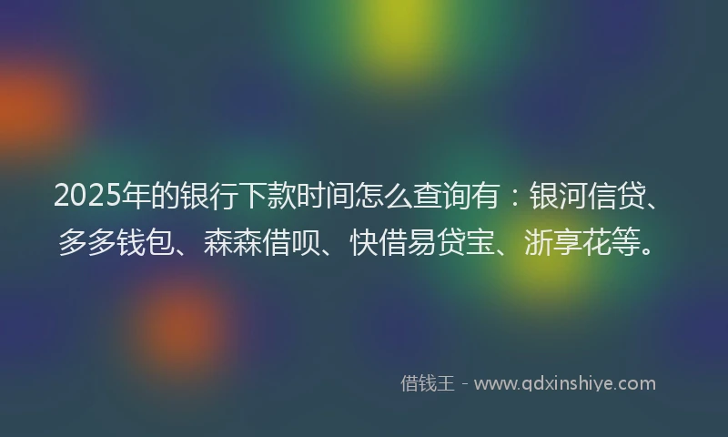 2025年的银行下款时间怎么查询有：银河信贷、多多钱包、森森借呗、快借易贷宝、浙享花等。