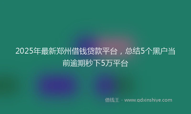 2025年最新郑州借钱贷款平台，总结5个黑户当前逾期秒下5万平台