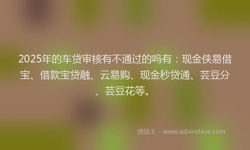2025年的车贷审核有不通过的吗有：现金侠易借宝、借款宝贷融、云易购、现金秒贷通、芸豆分、芸豆花等。