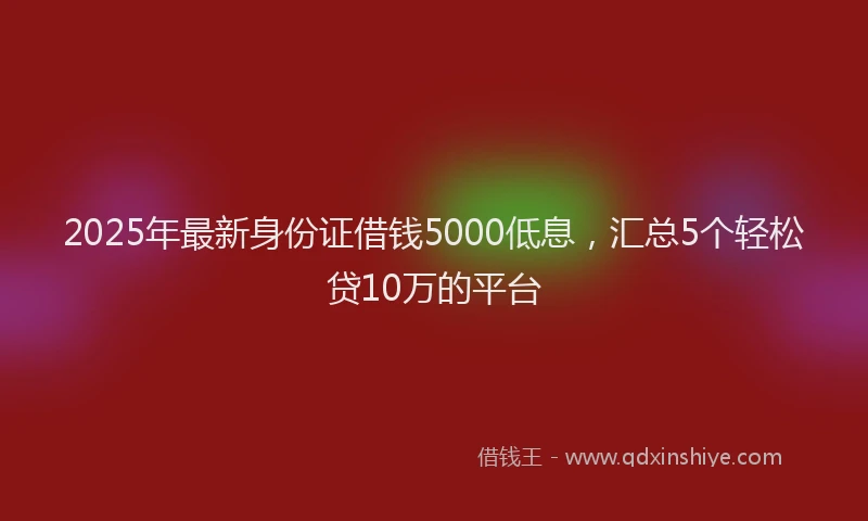 2025年最新身份证借钱5000低息，汇总5个轻松贷10万的平台