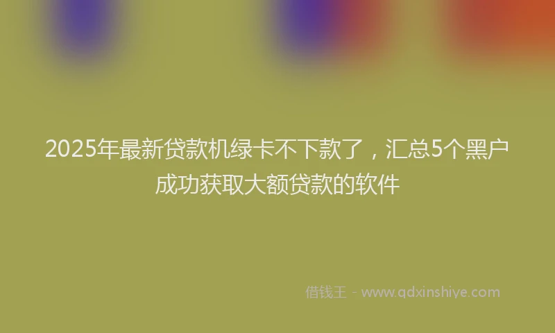 2025年最新贷款机绿卡不下款了，汇总5个黑户成功获取大额贷款的软件
