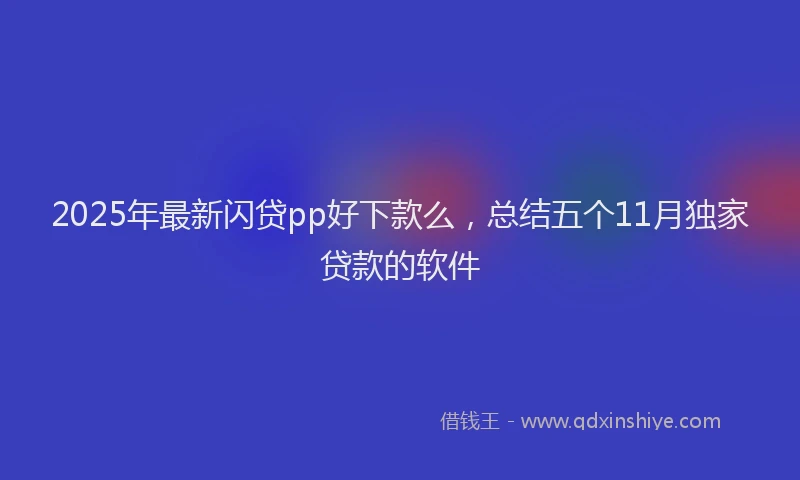 2025年最新闪贷pp好下款么，总结五个11月独家贷款的软件