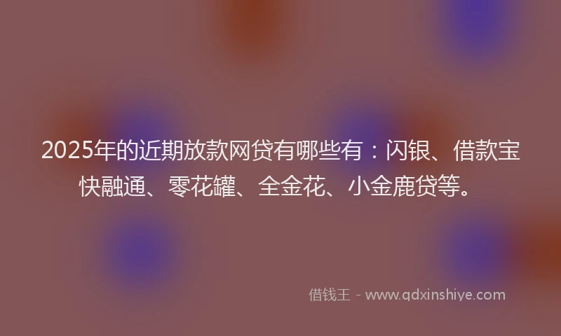 2025年的近期放款网贷有哪些有：闪银、借款宝快融通、零花罐、全金花、小金鹿贷等。