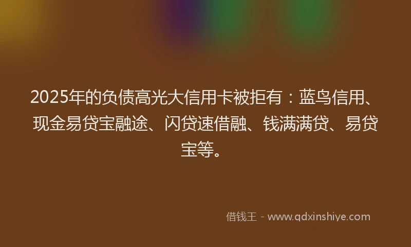 2025年的负债高光大信用卡被拒有：蓝鸟信用、现金易贷宝融途、闪贷速借融、钱满满贷、易贷宝等。