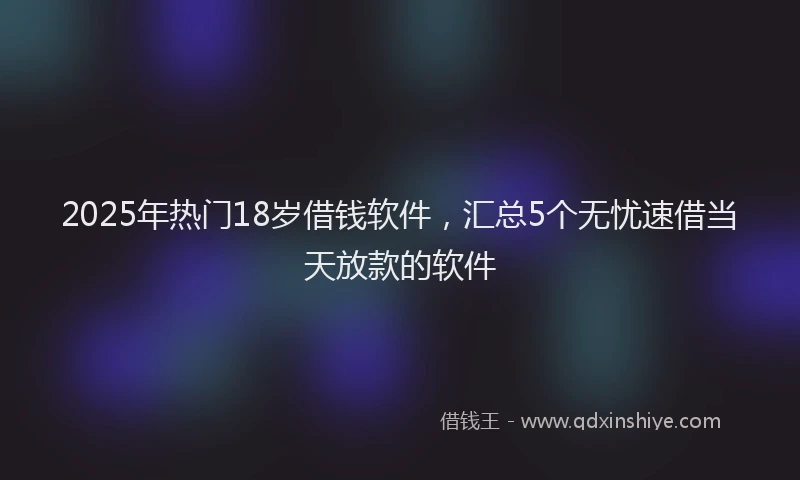 2025年热门18岁借钱软件，汇总5个无忧速借当天放款的软件